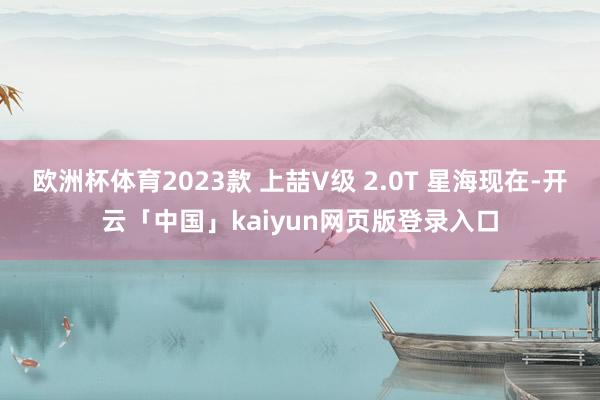 欧洲杯体育2023款 上喆V级 2.0T 星海现在-开云「中国」kaiyun网页版登录入口