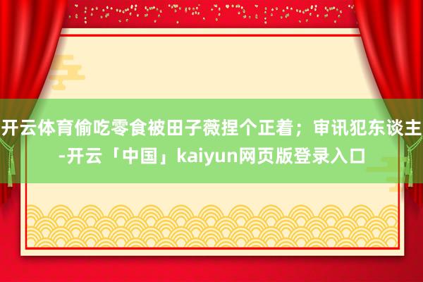 开云体育偷吃零食被田子薇捏个正着；审讯犯东谈主-开云「中国」kaiyun网页版登录入口