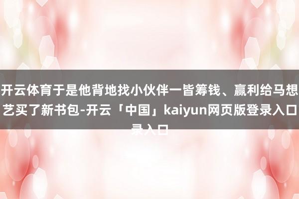 开云体育于是他背地找小伙伴一皆筹钱、赢利给马想艺买了新书包-开云「中国」kaiyun网页版登录入口