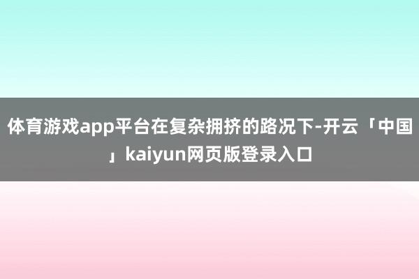 体育游戏app平台　　在复杂拥挤的路况下-开云「中国」kaiyun网页版登录入口