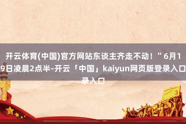 开云体育(中国)官方网站东谈主齐走不动！”6月19日凌晨2点半-开云「中国」kaiyun网页版登录入口