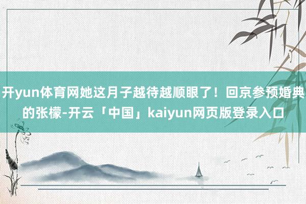 开yun体育网她这月子越待越顺眼了！回京参预婚典的张檬-开云「中国」kaiyun网页版登录入口
