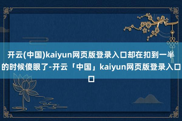 开云(中国)kaiyun网页版登录入口却在扣到一半的时候傻眼了-开云「中国」kaiyun网页版登录入口