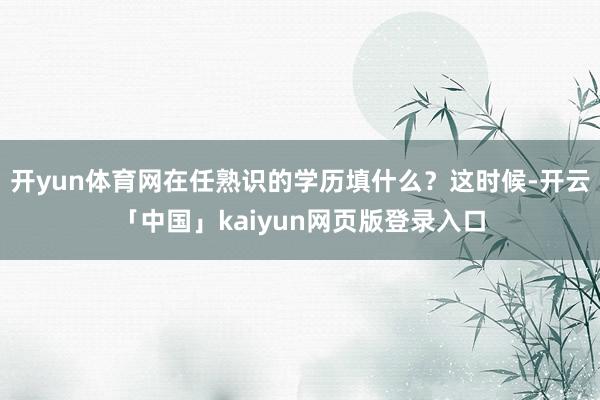 开yun体育网在任熟识的学历填什么？这时候-开云「中国」kaiyun网页版登录入口