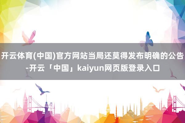 开云体育(中国)官方网站当局还莫得发布明确的公告-开云「中国」kaiyun网页版登录入口