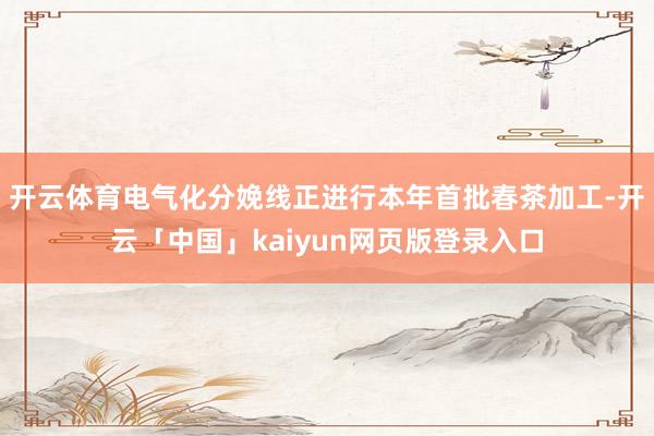 开云体育电气化分娩线正进行本年首批春茶加工-开云「中国」kaiyun网页版登录入口