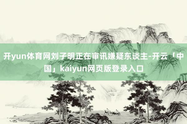 开yun体育网刘子明正在审讯嫌疑东谈主-开云「中国」kaiyun网页版登录入口