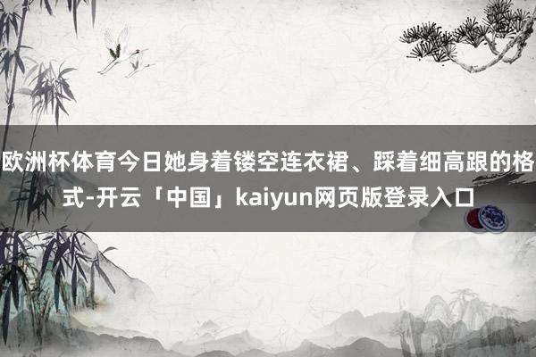 欧洲杯体育今日她身着镂空连衣裙、踩着细高跟的格式-开云「中国」kaiyun网页版登录入口