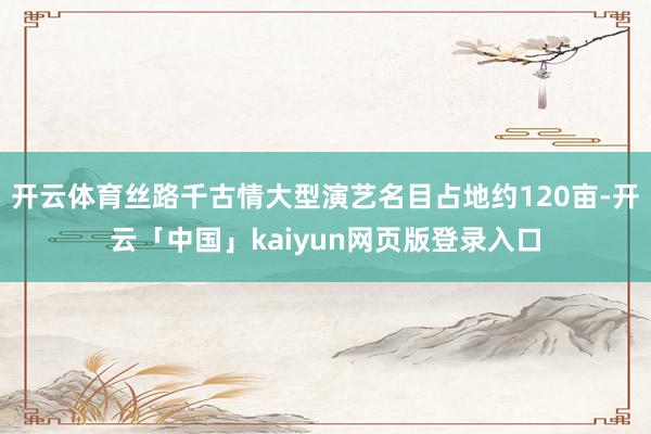 开云体育丝路千古情大型演艺名目占地约120亩-开云「中国」kaiyun网页版登录入口