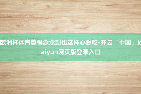 欧洲杯体育莫得念念到也这样心爱吃-开云「中国」kaiyun网页版登录入口