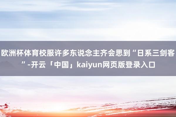 欧洲杯体育校服许多东说念主齐会思到“日系三剑客”-开云「中国」kaiyun网页版登录入口