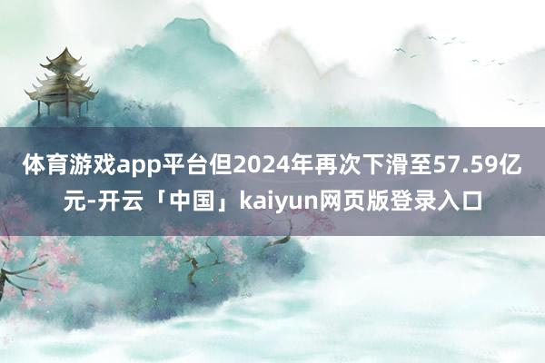 体育游戏app平台但2024年再次下滑至57.59亿元-开云「中国」kaiyun网页版登录入口
