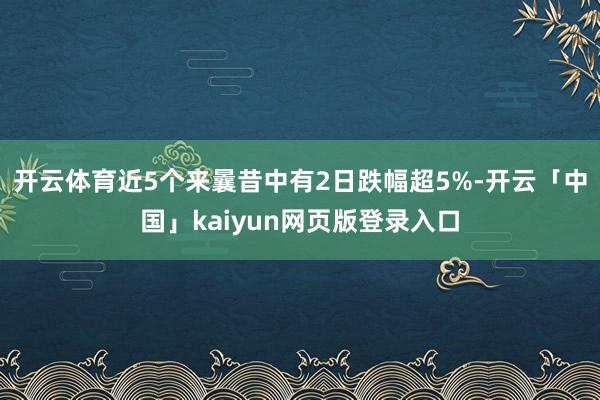 开云体育近5个来曩昔中有2日跌幅超5%-开云「中国」kaiyun网页版登录入口