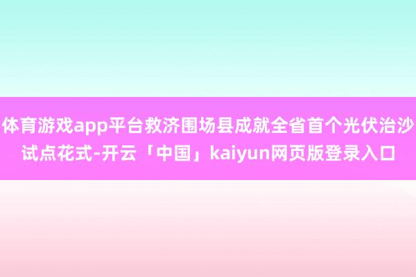 体育游戏app平台救济围场县成就全省首个光伏治沙试点花式-开云「中国」kaiyun网页版登录入口