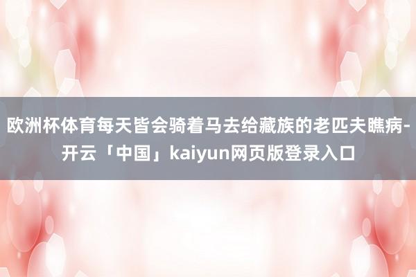 欧洲杯体育每天皆会骑着马去给藏族的老匹夫瞧病-开云「中国」kaiyun网页版登录入口