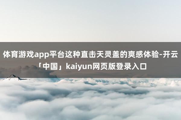 体育游戏app平台这种直击天灵盖的爽感体验-开云「中国」kaiyun网页版登录入口