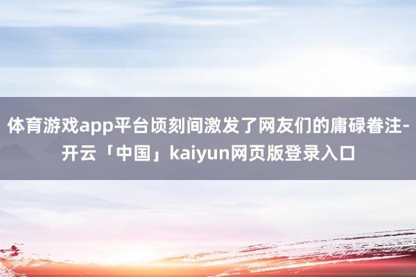 体育游戏app平台顷刻间激发了网友们的庸碌眷注-开云「中国」kaiyun网页版登录入口