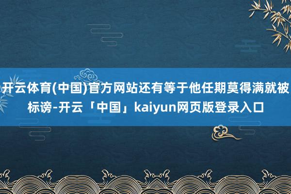 开云体育(中国)官方网站还有等于他任期莫得满就被标谤-开云「中国」kaiyun网页版登录入口