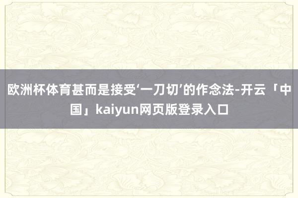 欧洲杯体育甚而是接受‘一刀切’的作念法-开云「中国」kaiyun网页版登录入口