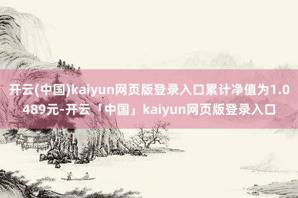 开云(中国)kaiyun网页版登录入口累计净值为1.0489元-开云「中国」kaiyun网页版登录入口
