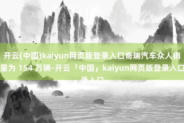 开云(中国)kaiyun网页版登录入口奇瑞汽车众人销量为 154 万辆-开云「中国」kaiyun网页版登录入口