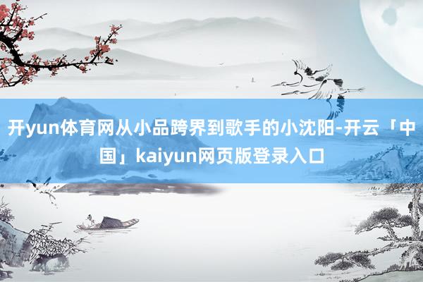 开yun体育网从小品跨界到歌手的小沈阳-开云「中国」kaiyun网页版登录入口