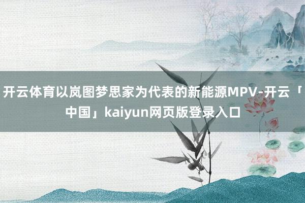 开云体育以岚图梦思家为代表的新能源MPV-开云「中国」kaiyun网页版登录入口