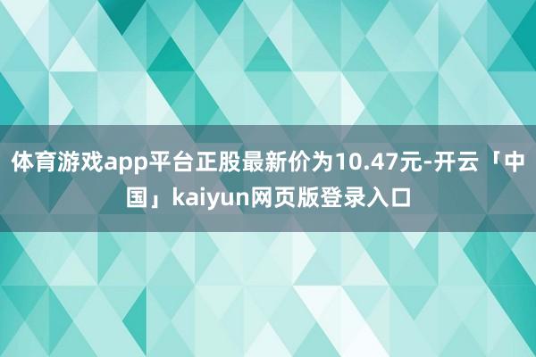 体育游戏app平台正股最新价为10.47元-开云「中国」kaiyun网页版登录入口