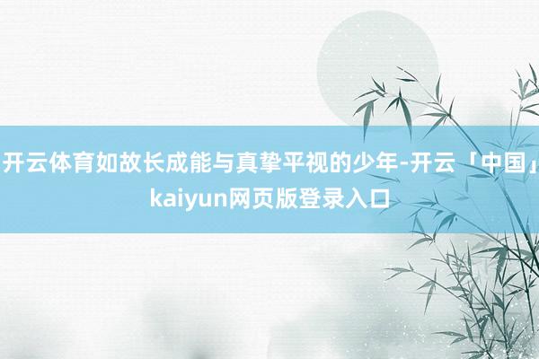 开云体育如故长成能与真挚平视的少年-开云「中国」kaiyun网页版登录入口