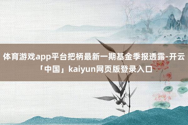 体育游戏app平台把柄最新一期基金季报透露-开云「中国」kaiyun网页版登录入口