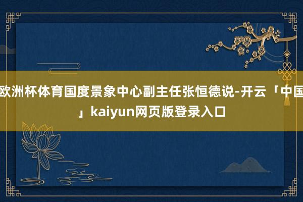 欧洲杯体育国度景象中心副主任张恒德说-开云「中国」kaiyun网页版登录入口