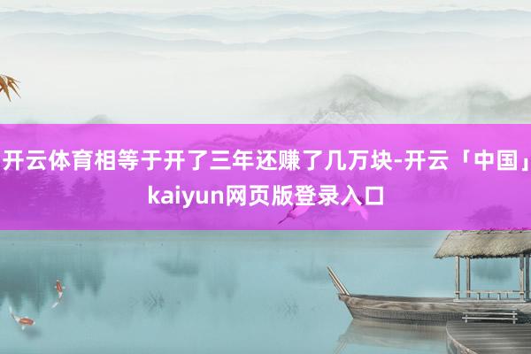 开云体育相等于开了三年还赚了几万块-开云「中国」kaiyun网页版登录入口