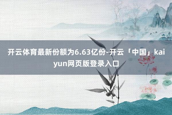 开云体育最新份额为6.63亿份-开云「中国」kaiyun网页版登录入口