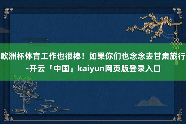 欧洲杯体育工作也很棒！如果你们也念念去甘肃旅行-开云「中国」kaiyun网页版登录入口