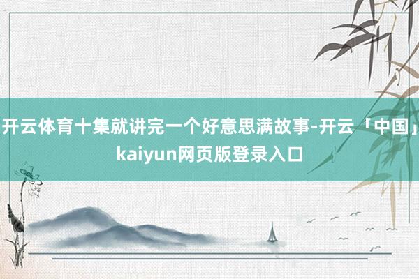 开云体育十集就讲完一个好意思满故事-开云「中国」kaiyun网页版登录入口