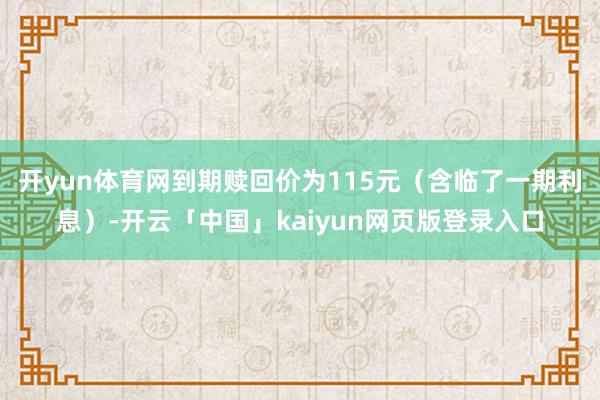 开yun体育网到期赎回价为115元（含临了一期利息）-开云「中国」kaiyun网页版登录入口