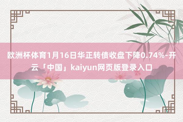 欧洲杯体育1月16日华正转债收盘下降0.74%-开云「中国」kaiyun网页版登录入口
