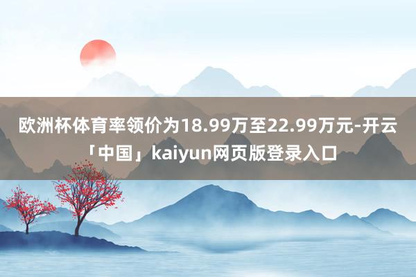 欧洲杯体育率领价为18.99万至22.99万元-开云「中国」kaiyun网页版登录入口