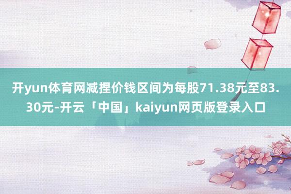 开yun体育网减捏价钱区间为每股71.38元至83.30元-开云「中国」kaiyun网页版登录入口