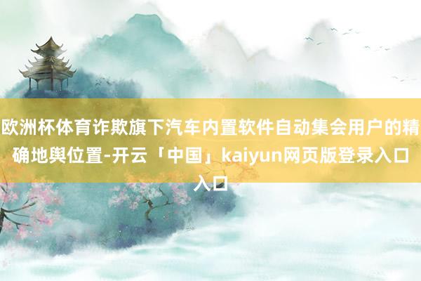 欧洲杯体育诈欺旗下汽车内置软件自动集会用户的精确地舆位置-开云「中国」kaiyun网页版登录入口