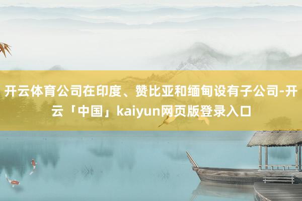开云体育公司在印度、赞比亚和缅甸设有子公司-开云「中国」kaiyun网页版登录入口