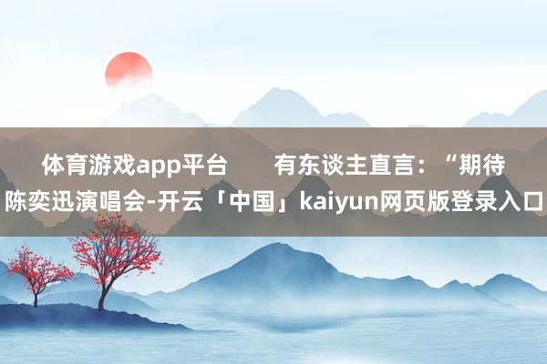 体育游戏app平台       有东谈主直言：“期待陈奕迅演唱会-开云「中国」kaiyun网页版登录入口