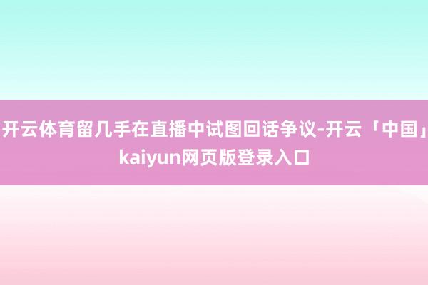 开云体育留几手在直播中试图回话争议-开云「中国」kaiyun网页版登录入口