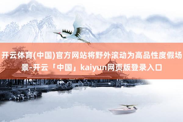 开云体育(中国)官方网站将野外滚动为高品性度假场景-开云「中国」kaiyun网页版登录入口