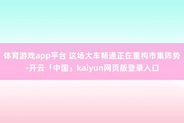体育游戏app平台 这场大车畅通正在重构市集阵势-开云「中国」kaiyun网页版登录入口