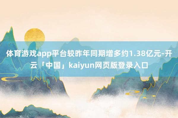 体育游戏app平台较昨年同期增多约1.38亿元-开云「中国」kaiyun网页版登录入口