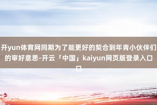 开yun体育网同期为了能更好的契合到年青小伙伴们的审好意思-开云「中国」kaiyun网页版登录入口