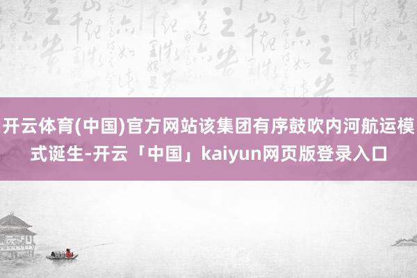开云体育(中国)官方网站该集团有序鼓吹内河航运模式诞生-开云「中国」kaiyun网页版登录入口