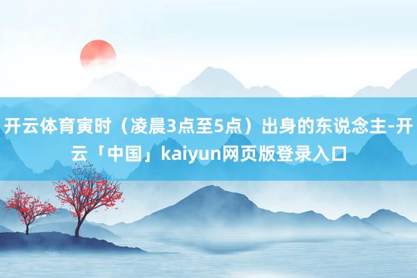 开云体育寅时（凌晨3点至5点）出身的东说念主-开云「中国」kaiyun网页版登录入口