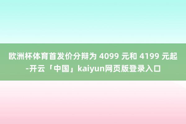 欧洲杯体育首发价分辩为 4099 元和 4199 元起-开云「中国」kaiyun网页版登录入口